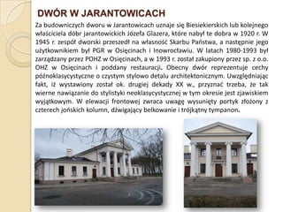 DWÓR W JARANTOWICACH
Za budowniczych dworu w Jarantowicach uznaje się Biesiekierskich lub kolejnego
właściciela dóbr jarantowickich Józefa Glazera, które nabył te dobra w 1920 r. W
1945 r. zespół dworski przeszedł na własnośd Skarbu Paostwa, a następnie jego
użytkownikiem był PGR w Osięcinach i Inowrocławiu. W latach 1980-1993 był
zarządzany przez POHZ w Osięcinach, a w 1993 r. został zakupiony przez sp. z o.o.
OHZ w Osięcinach i poddany restauracji. Obecny dwór reprezentuje cechy
późnoklasycystyczne o czystym stylowo detalu architektonicznym. Uwzględniając
fakt, iż wystawiony został ok. drugiej dekady XX w., przyznad trzeba, że tak
wierne nawiązanie do stylistyki neoklasycystycznej w tym okresie jest zjawiskiem
wyjątkowym. W elewacji frontowej zwraca uwagę wysunięty portyk złożony z
czterech jooskich kolumn, dźwigający belkowanie i trójkątny tympanon.
 