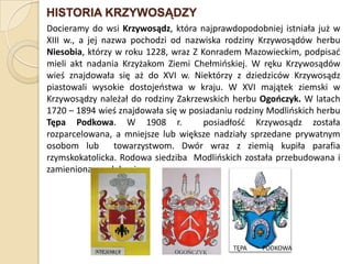 HISTORIA KRZYWOSĄDZY
Docieramy do wsi Krzywosądz, która najprawdopodobniej istniała już w
XIII w., a jej nazwa pochodzi od nazwiska rodziny Krzywosądów herbu
Niesobia, którzy w roku 1228, wraz Z Konradem Mazowieckim, podpisad
mieli akt nadania Krzyżakom Ziemi Chełmioskiej. W ręku Krzywosądów
wieś znajdowała się aż do XVI w. Niektórzy z dziedziców Krzywosądz
piastowali wysokie dostojeostwa w kraju. W XVI majątek ziemski w
Krzywosądzy należał do rodziny Zakrzewskich herbu Ogooczyk. W latach
1720 – 1894 wieś znajdowała się w posiadaniu rodziny Modlioskich herbu
Tępa Podkowa. W 1908 r.               posiadłośd Krzywosądz została
rozparcelowana, a mniejsze lub większe nadziały sprzedane prywatnym
osobom lub        towarzystwom. Dwór wraz z ziemią kupiła parafia
rzymskokatolicka. Rodowa siedziba Modlioskich została przebudowana i
zamieniona na plebanię.




                                            TĘPA   PODKOWA
 