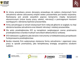  Ze strony pracodawcy proces decyzyjny prowadzący do wyboru elastycznych form
  zatrudnienia wbrew odczuwanej empatii wobec pracowników jest bardzo racjonalny.
  Realizowany jest przede wszystkim poprzez kompromis między korzyściami
  ekonomicznymi (niższe koszty pracy, szkoleo, rekrutacji) a postrzeganymi kosztami
  wynikającymi z obniżonej lojalności pracowników.
 Firmy zatrudniające w ramach elastycznych form robią tak głównie ze względu na chęd
  obniżenia kosztów zatrudnienia oraz łatwośd rekrutacji i redukcji pracowników.
 Dla wielu przedsiębiorców EFZ są narzędziem zwiększającym szanse przetrwania
  przedsiębiorstwa w bardzo trudnych warunkach dekoniunktury rynkowej
 EFZ traktowane są głównie jako doraźne instrumenty w krótkookresowej perspektywie
  funkcjonowania przedsiębiorstwa
 Bardzo niewiele firm wykorzystuje elastyczne formy zatrudnienia i organizacji czasu
  pracy w sposób przemyślany, jako kompleksową strategię zarządzenia zasobami
  ludzkimi.


               Projekt współfinansowany ze środków Unii Europejskiej w ramach Europejskiego Funduszu Społecznego


                                                                                                                   36
 