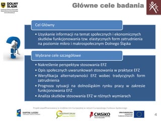 Główne cele badania

  Cel Główny

 • Uzyskanie informacji na temat społecznych i ekonomicznych
   skutków funkcjonowania tzw. elastycznych form zatrudnienia
   na poziomie mikro i makrospołecznym Dolnego Śląska

  Wybrane cele szczegółowe

 • Nakreślenie perspektyw stosowania EFZ
 • Opis społecznych uwarunkowao stosowania w praktyce EFZ
 • Weryfikacja alternatywności EFZ wobec tradycyjnych form
   zatrudnienia
 • Prognoza sytuacji na dolnośląskim rynku pracy w zakresie
   funkcjonowania EFZ
 • Analiza skutków stosowania EFZ w różnych wymiarach

Projekt współfinansowany ze środków Unii Europejskiej w ramach Europejskiego Funduszu Społecznego


                                                                                                    4
 
