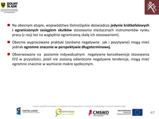  Na obecnym etapie, województwo Dolnośląskie doświadcza jedynie krótkofalowych
  i ograniczonych zasięgiem skutków stosowania elastycznych instrumentów rynku
  pracy (z racji też na względnie ograniczoną skalę ich stosowaniem).
 Obecnie wypracowane praktyki (zarówno negatywne jak i pozytywne) mogą mied
  jednak ogromne znacznie w perspektywie długoterminowej.
 Obserwowane na poziomie indywidualnym negatywne konsekwencje stosowania
  EFZ w przyszłości, jeżeli nie zostaną odwrócone negatywne tendencje, mogą mied
  ogromne znacznie w wymiarze makro społecznym.




              Projekt współfinansowany ze środków Unii Europejskiej w ramach Europejskiego Funduszu Społecznego


                                                                                                                  47
 