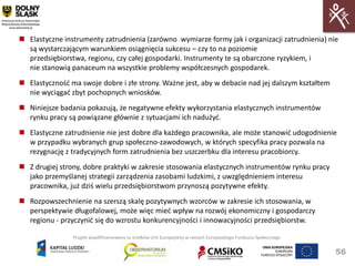  Elastyczne instrumenty zatrudnienia (zarówno wymiarze formy jak i organizacji zatrudnienia) nie
  są wystarczającym warunkiem osiągnięcia sukcesu – czy to na poziomie
  przedsiębiorstwa, regionu, czy całej gospodarki. Instrumenty te są obarczone ryzykiem, i
  nie stanowią panaceum na wszystkie problemy współczesnych gospodarek.
 Elastycznośd ma swoje dobre i złe strony. Ważne jest, aby w debacie nad jej dalszym kształtem
  nie wyciągad zbyt pochopnych wniosków.
 Niniejsze badania pokazują, że negatywne efekty wykorzystania elastycznych instrumentów
  rynku pracy są powiązane głównie z sytuacjami ich nadużyd.
 Elastyczne zatrudnienie nie jest dobre dla każdego pracownika, ale może stanowid udogodnienie
  w przypadku wybranych grup społeczno-zawodowych, w których specyfika pracy pozwala na
  rezygnację z tradycyjnych form zatrudnienia bez uszczerbku dla interesu pracobiorcy.
 Z drugiej strony, dobre praktyki w zakresie stosowania elastycznych instrumentów rynku pracy
  jako przemyślanej strategii zarządzenia zasobami ludzkimi, z uwzględnieniem interesu
  pracownika, już dziś wielu przedsiębiorstwom przynoszą pozytywne efekty.
 Rozpowszechnienie na szerszą skalę pozytywnych wzorców w zakresie ich stosowania, w
  perspektywie długofalowej, może więc mied wpływ na rozwój ekonomiczny i gospodarczy
  regionu - przyczynid się do wzrostu konkurencyjności i innowacyjności przedsiębiorstw.

                Projekt współfinansowany ze środków Unii Europejskiej w ramach Europejskiego Funduszu Społecznego


                                                                                                                    56
 