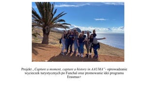 Projekt „Capture a moment, capture a history in AAUMA”- oprowadzanie
wycieczek turystycznych po Funchal oraz promowanie idei programu
Erasmus+
 