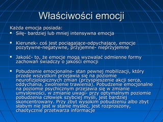 Właściwości emocji
Każda emocja posiada:
 Siłę- bardziej lub mniej intensywna emocja






Kierunek- coś jest pociągające-odpychające, emocje
pozytywne-negatywne, przyjemne- nieprzyjemne
Jakość- to, że emocje mogą wyzwalać odmienne formy
zachowań świadczy o jakości emocji
Pobudzenie emocjonalne- stan pewnej mobilizacji, który
przede wszystkim przejawia się na poziomie
neurofizjologicznych zmian (przyspieszenie akcji serca,
oddychania, zwolnienie trawienia). Pobudzenie emocjonalne
na poziomie psychicznym przejawia się w zmianie
umysłowości, w zmianie uwagi- przy optymalnym poziomie
pobudzenia człowiek szybciej myśli, jest bardziej
skoncentrowany. Przy zbyt wysokim pobudzeniu albo zbyt
słabym nie jest w stanie myśleć, jest rozproszony,
chaotycznie przetwarza informacje

 