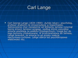 Carl Lange



Carl George Lange (1834-1900)- duński lekarz i psycholog,
profesor anatomii na Uniwersytecie w Kopenhadze.
Jednocześnie choć niezależnie od Williama Jamesa rozwinął
teorię emocji Jamesa-Langego, według której wszystkie
emocje powstają na podłożu fizjologicznym i mogą być do
tego poziomu zredukowane. W przeciwieństwie do Jamesa,
Lange twierdził, że emocje to po prostu reakcje
naczyniowo-ruchowe. Lange odkrył też psychotropowe
właściwości litu.

 