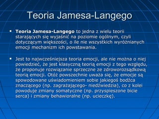 Teoria Jamesa-Langego




Teoria Jamesa-Langego to jedna z wielu teorii
starających się wyjaśnić na poziomie ogólnym, czyli
dotyczącym większości, o ile nie wszystkich wyróżnianych
emocji mechanizm ich powstawania.
Jest to najwcześniejsza teoria emocji, ale nie można o niej
powiedzieć, że jest klasyczną teorią emocji z tego względu,
że proponuje rozwiązanie sprzeczne ze zdroworozsądkową
teorią emocji. Otóż powszechnie uważa się, że emocje są
spowodowane uświadomieniem sobie jakiegoś bodźca
znaczącego (np. zagrażającego- niedźwiedzia), co z kolei
powoduje zmiany somatyczne (np. przyspieszone bicie
serca) i zmiany behawioralne (np. ucieczkę).

 