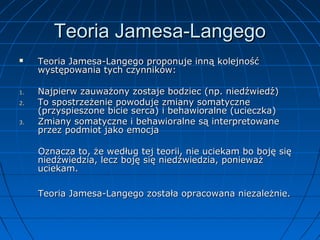Teoria Jamesa-Langego


1.
2.
3.

Teoria Jamesa-Langego proponuje inną kolejność
występowania tych czynników:
Najpierw zauważony zostaje bodziec (np. niedźwiedź)
To spostrzeżenie powoduje zmiany somatyczne
(przyspieszone bicie serca) i behawioralne (ucieczka)
Zmiany somatyczne i behawioralne są interpretowane
przez podmiot jako emocja
Oznacza to, że według tej teorii, nie uciekam bo boję się
niedźwiedzia, lecz boję się niedźwiedzia, ponieważ
uciekam.
Teoria Jamesa-Langego została opracowana niezależnie.

 