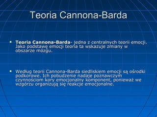 Teoria Cannona-Barda




Teoria Cannona-Barda- jedna z centralnych teorii emocji.
Jako podstawę emocji teoria ta wskazuje zmiany w
obszarze mózgu.

Według teorii Cannona-Barda siedliskiem emocji są ośrodki
podkorowe. Ich pobudzenie nadaje poznawczym
czynnościom kory emocjonalny komponent, ponieważ we
wzgórzu organizują się reakcje emocjonalne.

 
