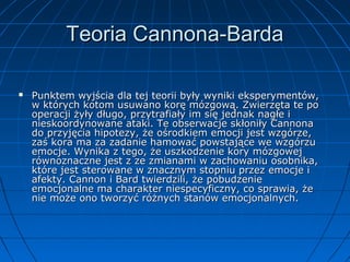 Teoria Cannona-Barda


Punktem wyjścia dla tej teorii były wyniki eksperymentów,
w których kotom usuwano korę mózgową. Zwierzęta te po
operacji żyły długo, przytrafiały im się jednak nagłe i
nieskoordynowane ataki. Te obserwacje skłoniły Cannona
do przyjęcia hipotezy, że ośrodkiem emocji jest wzgórze,
zaś kora ma za zadanie hamować powstające we wzgórzu
emocje. Wynika z tego, że uszkodzenie kory mózgowej
równoznaczne jest z ze zmianami w zachowaniu osobnika,
które jest sterowane w znacznym stopniu przez emocje i
afekty. Cannon i Bard twierdzili, że pobudzenie
emocjonalne ma charakter niespecyficzny, co sprawia, że
nie może ono tworzyć różnych stanów emocjonalnych.

 