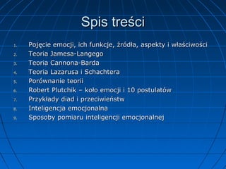 Spis treści
1.
2.
3.
4.
5.
6.
7.
8.
9.

Pojęcie emocji, ich funkcje, źródła, aspekty i właściwości
Teoria Jamesa-Langego
Teoria Cannona-Barda
Teoria Lazarusa i Schachtera
Porównanie teorii
Robert Plutchik – koło emocji i 10 postulatów
Przykłady diad i przeciwieństw
Inteligencja emocjonalna
Sposoby pomiaru inteligencji emocjonalnej

 