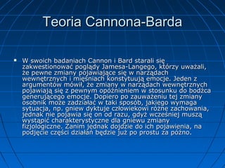 Teoria Cannona-Barda


W swoich badaniach Cannon i Bard starali się
zakwestionować poglądy Jamesa-Langego, którzy uważali,
że pewne zmiany pojawiające się w narządach
wewnętrznych i mięśniach konstytuują emocje. Jeden z
argumentów mówił, że zmiany w narządach wewnętrznych
pojawiają się z pewnym opóźnieniem w stosunku do bodźca
generującego emocje. Dopiero po zauważeniu tej zmiany
osobnik może zadziałać w taki sposób, jakiego wymaga
sytuacja, np. gniew dyktuje człowiekowi różne zachowania,
jednak nie pojawia się on od razu, gdyż wcześniej muszą
wystąpić charakterystyczne dla gniewu zmiany
fizjologiczne. Zanim jednak dojdzie do ich pojawienia, na
podjęcie części działań będzie już po prostu za późno.

 