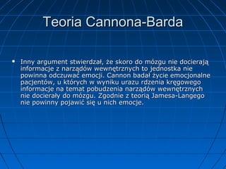 Teoria Cannona-Barda


Inny argument stwierdzał, że skoro do mózgu nie docierają
informacje z narządów wewnętrznych to jednostka nie
powinna odczuwać emocji. Cannon badał życie emocjonalne
pacjentów, u których w wyniku urazu rdzenia kręgowego
informacje na temat pobudzenia narządów wewnętrznych
nie docierały do mózgu. Zgodnie z teorią Jamesa-Langego
nie powinny pojawić się u nich emocje.

 