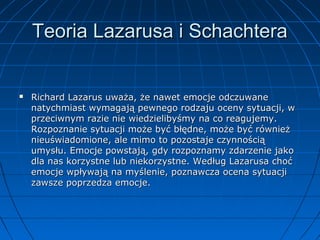 Teoria Lazarusa i Schachtera



Richard Lazarus uważa, że nawet emocje odczuwane
natychmiast wymagają pewnego rodzaju oceny sytuacji, w
przeciwnym razie nie wiedzielibyśmy na co reagujemy.
Rozpoznanie sytuacji może być błędne, może być również
nieuświadomione, ale mimo to pozostaje czynnością
umysłu. Emocje powstają, gdy rozpoznamy zdarzenie jako
dla nas korzystne lub niekorzystne. Według Lazarusa choć
emocje wpływają na myślenie, poznawcza ocena sytuacji
zawsze poprzedza emocje.

 