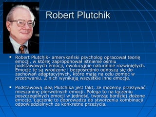 Robert Plutchik





Robert Plutchik- amerykański psycholog opracował teorię
emocji, w której zaproponował istnienie ośmiu
podstawowych emocji, ewolucyjnie naturalnie rozwiniętych.
Emocje te są wrodzone i bezpośrednio odnoszą się do
zachowań adaptacyjnych, które mają na celu pomoc w
przetrwaniu. Z nich wynikają wszystkie inne emocje.
Podstawową ideą Plutchika jest fakt, że możemy przeżywać
mieszaninę pierwotnych emocji. Polega to na łączeniu
poszczególnych emocji w jedność, tworząc bardziej złożone
emocje. Łączenie to doprowadza do stworzenia kombinacji
odpowiedzialnych za konkretne przeżycia.

 
