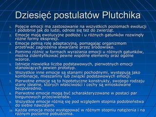 Dziesięć postulatów Plutchika
1.
2.
3.
4.

5.
6.
7.

8.
9.
10.

Pojęcie emocji ma zastosowanie na wszystkich poziomach ewolucji
i podobnie jak do ludzi, odnosi się też do zwierząt.
Emocje mają ewolucyjne podłoże i u różnych gatunków rozwinęły
różne formy ekspresji.
Emocje pełnią rolę adaptacyjną, pomagając organizmom
przetrwać zagrożenia stwarzane przez środowisko.
Pomimo różnic w formach wyrażania emocji u różnych gatunków,
można zidentyfikować pewne wspólne elementy oraz ogólne
wzorce.
Istnieje niewielka liczba podstawowych, pierwotnych emocji
stanowiących pewien prototyp.
Wszystkie inne emocje są stanami pochodnymi, występują jako
kombinacje, mieszaniny lub związki podstawowych emocji.
Pierwotne emocje są to hipotetyczne konstrukty, swojego rodzaju
stany idealne, których właściwości i cechy są wnioskowane
bezpośrednio.
Pierwotne emocje mogą być scharakteryzowane w postaci par
biegunowych przeciwieństw.
Wszystkie emocje różnią się pod względem stopnia podobieństwa
do siebie nawzajem.
Każda emocja może występować w różnym stopniu natężenia i na
różnym poziomie pobudzenia.

 