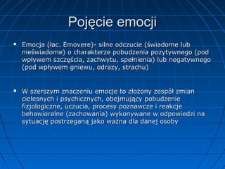 Pojęcie emocji




Emocja (łac. Emovere)- silne odczucie (świadome lub
nieświadome) o charakterze pobudzenia pozytywnego (pod
wpływem szczęścia, zachwytu, spełnienia) lub negatywnego
(pod wpływem gniewu, odrazy, strachu)

W szerszym znaczeniu emocje to złożony zespół zmian
cielesnych i psychicznych, obejmujący pobudzenie
fizjologiczne, uczucia, procesy poznawcze i reakcje
behawioralne (zachowania) wykonywane w odpowiedzi na
sytuację postrzeganą jako ważna dla danej osoby

 