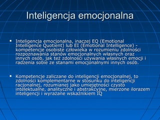 Inteligencja emocjonalna




Inteligencja emocjonalna, inaczej EQ (Emotional
Intelligence Quotient) lub EI (Emotional Intelligence) kompetencje osobiste człowieka w rozumieniu zdolności
rozpoznawania stanów emocjonalnych własnych oraz
innych osób, jak też zdolności używania własnych emocji i
radzenia sobie ze stanami emocjonalnymi innych osób.
Kompetencje zaliczane do inteligencji emocjonalnej, to
zdolności komplementarne w stosunku do inteligencji
racjonalnej, rozumianej jako umiejętności czysto
intelektualne, analityczne i abstrakcyjne, mierzone ilorazem
inteligencji i wyrażane wskaźnikiem IQ

 