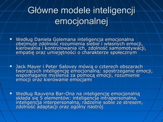 Główne modele inteligencji
emocjonalnej






Według Daniela Golemana inteligencja emocjonalna
obejmuje zdolność rozumienia siebie i własnych emocji,
kierowania i kontrolowania ich, zdolność samomotywacji,
empatię oraz umiejętności o charakterze społecznym
Jack Mayer i Peter Salovey mówią o czterech obszarach
tworzących inteligencję emocjonalną: spostrzeganie emocji,
wspomaganie myślenia za pomocą emocji, rozumienie
emocji oraz kierowanie emocjami
Według Rauvena Bar-Ona na inteligencję emocjonalną
składa się 5 elementów: inteligencja intrapersonalna,
inteligencja interpersonalna, radzenie sobie ze stresem,
zdolność adaptacji oraz ogólny nastrój

 