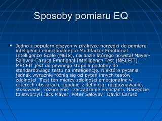 Sposoby pomiaru EQ


Jedno z popularniejszych w praktyce narzędzi do pomiaru
inteligencji emocjonalnej to Multifactor Emotional
Intelligence Scale (MEIS), na bazie którego powstał MayerSalovey-Caruso Emotional Intelligence Test (MSCEIT).
MSCEIT jest do pewnego stopnia podobny do
standardowego testu na inteligencję. Niektóre pytania
jednak wyraźnie różnią się od pytań innych testów
zdolności. Test ten mierzy zdolności emocjonalne w
czterech obszarach, zgodnie z definicją: rozpoznawanie,
stosowanie, rozumienie i zarządzanie emocjami. Narzędzie
to stworzyli Jack Mayer, Peter Salovey i David Caruso

 