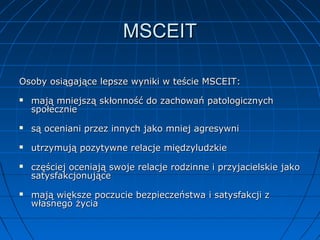 MSCEIT
Osoby osiągające lepsze wyniki w teście MSCEIT:


mają mniejszą skłonność do zachowań patologicznych
społecznie



są oceniani przez innych jako mniej agresywni



utrzymują pozytywne relacje międzyludzkie





częściej oceniają swoje relacje rodzinne i przyjacielskie jako
satysfakcjonujące
mają większe poczucie bezpieczeństwa i satysfakcji z
własnego życia

 