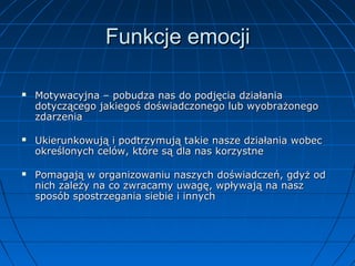 Funkcje emocji






Motywacyjna – pobudza nas do podjęcia działania
dotyczącego jakiegoś doświadczonego lub wyobrażonego
zdarzenia
Ukierunkowują i podtrzymują takie nasze działania wobec
określonych celów, które są dla nas korzystne
Pomagają w organizowaniu naszych doświadczeń, gdyż od
nich zależy na co zwracamy uwagę, wpływają na nasz
sposób spostrzegania siebie i innych

 