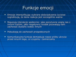 Funkcje emocji








Emocje intensyfikując wybrane doświadczenia życiowe
sygnalizują, że dana reakcja jest szczególnie ważna
Regulują interakcje społeczne: jako pozytywne wiążą nas z
innymi ludźmi, jako negatywny środek pozwalają nam
zachować dystans wobec innych
Pobudzają do zachowań prospołecznych
Komunikacyjna funkcja demaskuje nasze próby ukrycia
przed innymi tego, co czujemy i zamierzamy

 