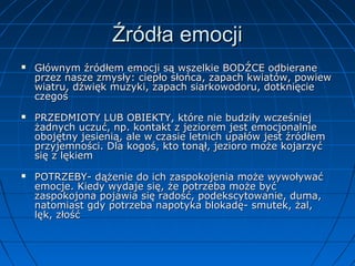 Źródła emocji






Głównym źródłem emocji są wszelkie BODŹCE odbierane
przez nasze zmysły: ciepło słońca, zapach kwiatów, powiew
wiatru, dźwięk muzyki, zapach siarkowodoru, dotknięcie
czegoś
PRZEDMIOTY LUB OBIEKTY, które nie budziły wcześniej
żadnych uczuć, np. kontakt z jeziorem jest emocjonalnie
obojętny jesienią, ale w czasie letnich upałów jest źródłem
przyjemności. Dla kogoś, kto tonął, jezioro może kojarzyć
się z lękiem
POTRZEBY- dążenie do ich zaspokojenia może wywoływać
emocje. Kiedy wydaje się, że potrzeba może być
zaspokojona pojawia się radość, podekscytowanie, duma,
natomiast gdy potrzeba napotyka blokadę- smutek, żal,
lęk, złość

 