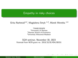 1/23
Empathy in risky choices
Erita Narhetali1,2, Magdalena Smyk 1,3, Marek Weretka 1,4
1FAME|GRAPE
2University of Warsaw
3Warsaw School of Economics
4University Wisconsin-Madison
SGH seminar, November 30, 2023
financed from NCN grant no. 2019/33/B/HS4/00151
Narhetali, Smyk, Weretka Affective empathy
SGH seminar, November 30, 2023 financ
1 / 23
 