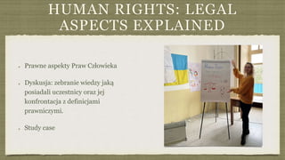 HUMAN RIGHTS: LEGAL
ASPECTS EXPLAINED
Prawne aspekty Praw Człowieka
Dyskusja: zebranie wiedzy jaką
posiadali uczestnicy oraz jej
konfrontacja z definicjami
prawniczymi.
Study case
 