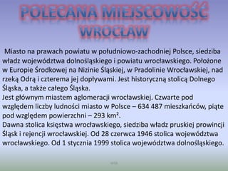 WSB
Miasto na prawach powiatu w południowo-zachodniej Polsce, siedziba
władz województwa dolnośląskiego i powiatu wrocławskiego. Położone
w Europie Środkowej na Nizinie Śląskiej, w Pradolinie Wrocławskiej, nad
rzeką Odrą i czterema jej dopływami. Jest historyczną stolicą Dolnego
Śląska, a także całego Śląska.
Jest głównym miastem aglomeracji wrocławskiej. Czwarte pod
względem liczby ludności miasto w Polsce – 634 487 mieszkańców, piąte
pod względem powierzchni – 293 km².
Dawna stolica księstwa wrocławskiego, siedziba władz pruskiej prowincji
Śląsk i rejencji wrocławskiej. Od 28 czerwca 1946 stolica województwa
wrocławskiego. Od 1 stycznia 1999 stolica województwa dolnośląskiego.
 