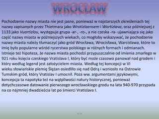 WSB
Pochodzenie nazwy miasta nie jest jasne, ponieważ w najstarszych określeniach tej
nazwy zapisanych przez Thietmara jako Wrotizlaensem i Wortizlava, oraz późniejszej z
1133 jako Vuartizlau, występuje grupa -ar-, -ro-, a nie czeska -ra- ujawniająca się jako
część nazwy miasta w późniejszych wiekach, co mogłoby wskazywać, że pochodzenie
nazwy miasta należy tłumaczyć jako gród Wrocława, Wrocisława, Warcisława, które to
imię było popularne wśród rycerstwa polskiego w różnych formach i odmianach.
Istnieje też hipoteza, że nazwa miasta pochodzi przypuszczalnie od imienia zmarłego w
921 roku księcia czeskiego Vratislava I, który być może czasowo panował nad grodem i
który według legend jest założycielem miasta. Według tej koncepcji w VI
wieku słowiańskie plemię Ślężan osiedliło się nad Odrą i wzniosło na Ostrowie
Tumskim gród, który Vratislav I umocnił. Poza ww. argumentami językowymi,
koncepcja ta napotyka też na wątpliwości natury historycznej, ponieważ
dotychczasowe datowanie pierwszego wrocławskiego grodu na lata 940-970 przypada
na co najmniej dwadzieścia lat po śmierci Vratislava I.
 