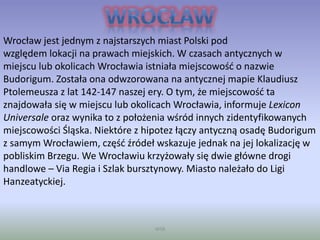 WSB
Wrocław jest jednym z najstarszych miast Polski pod
względem lokacji na prawach miejskich. W czasach antycznych w
miejscu lub okolicach Wrocławia istniała miejscowość o nazwie
Budorigum. Została ona odwzorowana na antycznej mapie Klaudiusz
Ptolemeusza z lat 142-147 naszej ery. O tym, że miejscowość ta
znajdowała się w miejscu lub okolicach Wrocławia, informuje Lexicon
Universale oraz wynika to z położenia wśród innych zidentyfikowanych
miejscowości Śląska. Niektóre z hipotez łączy antyczną osadę Budorigum
z samym Wrocławiem, część źródeł wskazuje jednak na jej lokalizację w
pobliskim Brzegu. We Wrocławiu krzyżowały się dwie główne drogi
handlowe – Via Regia i Szlak bursztynowy. Miasto należało do Ligi
Hanzeatyckiej.
 