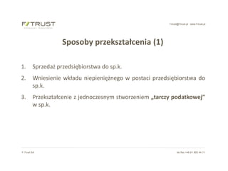 f-trust@f-trust.pl www.f-trust.pl
F-Trust SA tel./fax +48 61 855 44 11
Sposoby przekształcenia (1)
1. Sprzedaż przedsiębiorstwa do sp.k.
2. Wniesienie wkładu niepieniężnego w postaci przedsiębiorstwa do
sp.k.
3. Przekształcenie z jednoczesnym stworzeniem „tarczy podatkowej”
w sp.k.
 