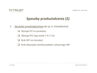 f-trust@f-trust.pl www.f-trust.pl
F-Trust SA tel./fax +48 61 855 44 11
Sposoby przekształcenia (2)
1. Sprzedaż przedsiębiorstwa do sp. k. (niezalecane)
 Wystąpi PIT na sprzedaży
 Wystąpi PCC (wg stawki 1 % i 2 %)
 Brak VAT na transakcji
 Brak obowiązku korekty podatku naliczonego VAT
 