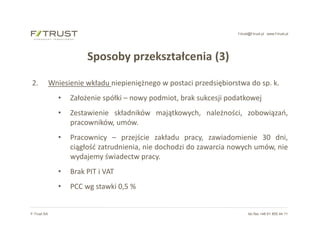 f-trust@f-trust.pl www.f-trust.pl
F-Trust SA tel./fax +48 61 855 44 11
Sposoby przekształcenia (3)
2. Wniesienie wkładu niepieniężnego w postaci przedsiębiorstwa do sp. k.
• Założenie spółki – nowy podmiot, brak sukcesji podatkowej
• Zestawienie składników majątkowych, należności, zobowiązań,
pracowników, umów.
• Pracownicy – przejście zakładu pracy, zawiadomienie 30 dni,
ciągłość zatrudnienia, nie dochodzi do zawarcia nowych umów, nie
wydajemy świadectw pracy.
• Brak PIT i VAT
• PCC wg stawki 0,5 %
 