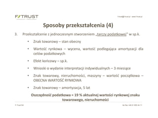 f-trust@f-trust.pl www.f-trust.pl
F-Trust SA tel./fax +48 61 855 44 11
Sposoby przekształcenia (4)
3. Przekształcenie z jednoczesnym stworzeniem „tarczy podatkowej” w sp.k.
• Znak towarowy – stan obecny
• Wartość rynkowa – wycena, wartość podlegająca amortyzacji dla
celów podatkowych
• Efekt końcowy – sp.k.
• Wnioski o wydanie interpretacji indywidualnych – 3 miesiące
• Znak towarowy, nieruchomości, maszyny – wartość początkowa –
OBECNA WARTOŚĆ RYNKOWA
• Znak towarowy – amortyzacja, 5 lat
Oszczędność podatkowa = 19 % aktualnej wartości rynkowej znaku
towarowego, nieruchomości
 