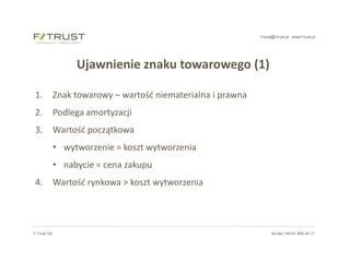 f-trust@f-trust.pl www.f-trust.pl
F-Trust SA tel./fax +48 61 855 44 11
Ujawnienie znaku towarowego (1)
1. Znak towarowy – wartość niematerialna i prawna
2. Podlega amortyzacji
3. Wartość początkowa
• wytworzenie = koszt wytworzenia
• nabycie = cena zakupu
4. Wartość rynkowa > koszt wytworzenia
 