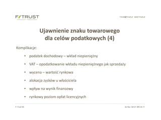 f-trust@f-trust.pl www.f-trust.pl
F-Trust SA tel./fax +48 61 855 44 11
Ujawnienie znaku towarowego
dla celów podatkowych (4)
Komplikacje:
• podatek dochodowy – wkład niepieniężny
• VAT – opodatkowanie wkładu niepieniężnego jak sprzedaży
• wycena – wartość rynkowa
• alokacja zysków u właściciela
• wpływ na wynik finansowy
• rynkowy poziom opłat licencyjnych
 