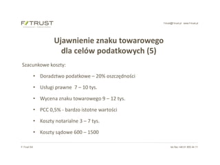 f-trust@f-trust.pl www.f-trust.pl
F-Trust SA tel./fax +48 61 855 44 11
Ujawnienie znaku towarowego
dla celów podatkowych (5)
Szacunkowe koszty:
• Doradztwo podatkowe – 20% oszczędności
• Usługi prawne 7 – 10 tys.
• Wycena znaku towarowego 9 – 12 tys.
• PCC 0,5% - bardzo istotne wartości
• Koszty notarialne 3 – 7 tys.
• Koszty sądowe 600 – 1500
 