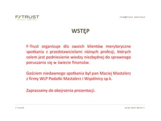 f-trust@f-trust.pl www.f-trust.pl
F-Trust SA tel./fax +48 61 855 44 11
WSTĘP
F-Trust organizuje dla swoich klientów merytoryczne
spotkania z przedstawicielami różnych profesji, których
celem jest podniesienie wiedzy niezbędnej do sprawnego
poruszania się w świecie finansów.……………………………..…..
Gościem niedawnego spotkania był pan Maciej Mastalerz
z firmy WLP Podatki Mastalerz i Wspólnicy sp.k. ………..
Zapraszamy do obejrzenia prezentacji.
 