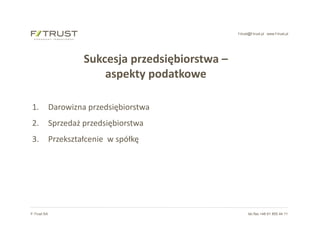f-trust@f-trust.pl www.f-trust.pl
F-Trust SA tel./fax +48 61 855 44 11
Sukcesja przedsiębiorstwa –
aspekty podatkowe
1. Darowizna przedsiębiorstwa
2. Sprzedaż przedsiębiorstwa
3. Przekształcenie w spółkę
 