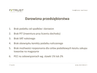 f-trust@f-trust.pl www.f-trust.pl
F-Trust SA tel./fax +48 61 855 44 11
Darowizna przedsiębiorstwa
1. Brak podatku od spadków i darowizn
2. Brak PIT (inwentura przy liczeniu dochodu)
3. Brak VAT należnego
4. Brak obowiązku korekty podatku naliczonego
5. Brak możliwości rozpoznania dla celów podatkowych kosztu zakupu
towarów na magazynie
6. PCC na zobowiązaniach wg. stawki 1% lub 2%
 