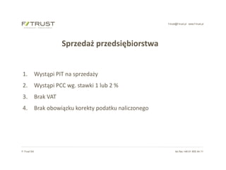 f-trust@f-trust.pl www.f-trust.pl
F-Trust SA tel./fax +48 61 855 44 11
Sprzedaż przedsiębiorstwa
1. Wystąpi PIT na sprzedaży
2. Wystąpi PCC wg. stawki 1 lub 2 %
3. Brak VAT
4. Brak obowiązku korekty podatku naliczonego
 