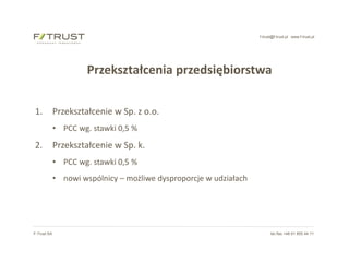 f-trust@f-trust.pl www.f-trust.pl
F-Trust SA tel./fax +48 61 855 44 11
Przekształcenia przedsiębiorstwa
1. Przekształcenie w Sp. z o.o.
• PCC wg. stawki 0,5 %
2. Przekształcenie w Sp. k.
• PCC wg. stawki 0,5 %
• nowi wspólnicy – możliwe dysproporcje w udziałach
 