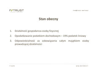 f-trust@f-trust.pl www.f-trust.pl
F-Trust SA tel./fax +48 61 855 44 11
Stan obecny
1. Działalność gospodarcza osoby fizycznej
2. Opodatkowanie podatkiem dochodowym – 19% podatek liniowy
3. Odpowiedzialność za zobowiązania całym majątkiem osoby
prowadzącej działalności
 