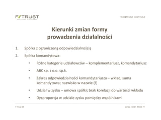 f-trust@f-trust.pl www.f-trust.pl
F-Trust SA tel./fax +48 61 855 44 11
Kierunki zmian formy
prowadzenia działalności
1. Spółka z ograniczoną odpowiedzialnością
2. Spółka komandytowa:
• Różne kategorie udziałowców – komplementariusz, komandytariusz
• ABC sp. z o.o. sp.k.
• Zakres odpowiedzialności komandytariusza – wkład, suma
komandytowa; nazwisko w nazwie (!)
• Udział w zysku – umowa spółki; brak korelacji do wartości wkładu
• Dysproporcja w udziale zysku pomiędzy wspólnikami
 