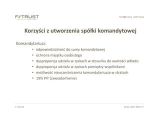 f-trust@f-trust.pl www.f-trust.pl
F-Trust SA tel./fax +48 61 855 44 11
Korzyści z utworzenia spółki komandytowej
Komandytariusz:
• odpowiedzialność do sumy komandytowej
• ochrona majątku osobistego
• dysproporcja udziału w zyskach w stosunku do wartości wkładu
• dysproporcja udziału w zyskach pomiędzy wspólnikami
• możliwość nieuczestniczenia komandytariusza w stratach
• 19% PIT (zawiadomienie)
 