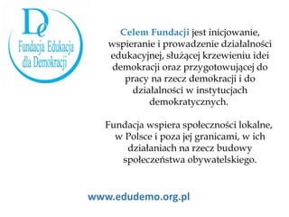 www.edudemo.org.pl Celem Fundacji  jest inicjowanie, wspieranie i prowadzenie działalności edukacyjnej, służącej krzewieniu idei demokracji oraz przygotowującej do pracy na rzecz demokracji i do działalności w instytucjach demokratycznych.  Fundacja wspiera społeczności lokalne,  w Polsce i poza jej granicami, w ich działaniach na rzecz budowy społeczeństwa obywatelskiego. 