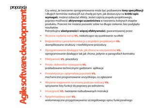 Czy wiesz, że tworzenie oprogramowania może być pozbawione tony specyfikacji
i długich terminów realizacji? Już chwilę po tym, jak dostarczysz na krótki opis
wymagań, możesz zobaczyć efekty. Jesteś częścią zespołu projektowego,
poprzez możliwość aktywnego uczestnictwa w tworzeniu kolejnych etapów
produktu. Przecież nie możesz pozwolić sobie na długie czekanie, bez podglądu
rezultatów.
Potrzebujesz elastyczności i więcej efektywności, gwarantowanej przez:
  Wczesne wydania wersji vs. niekończące się oczekiwanie na efekt
  Bezpośrednia i jasna komunikacja z zespołem projektowym vs.
skomplikowane struktury i nieefektywne procedury
  Oprogramowanie działające tak, jak chcesz w rzeczywistości vs.
oprogramowanie działające tak jak chcesz, jedynie w paragrafach kontraktu
  Efektywność vs. procedury
  Proste, skalowalne rozwiązania vs.
przeładowane technicznymi gadżetami aplikacje
  Priorytetyzacja i optymalizacja potrzeb vs.
mechaniczne programowanie wszystkiego, co zgłaszane
  Aktywne reagowanie na zmiany podczas realizacji vs.
spisywanie listy funkcji do poprawy po wdrożeniu
  Intuicyjność vs. tworzenie rozbudowanych instrukcji
  Natychmiastowy start vs.
wielomiesięczne przygotowywania szczegółowego opisu funkcjonalnego
propozycja
Agilesoftwaredevelopment
 