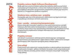 modelewspółpracy
Projekty zwinne (Agile Software Development)
Wtedy, gdy masz scenariusz działania aplikacji bez dokładnie zdefiniowanych detali
i sprecyzowanych funkcjonalności, a chcesz mieć możliwość decydowania o kształcie
poszczególnych elementów oprogramowania, bezpośrednio podczas jego tworzenia
(poprzez co 3-4 tygodniowe spotkania z zespołem).
Ustalona cena, ustalony czas - projekty
W przypadku, gdy masz ściśle sprecyzowane i zdefiniowane wymagania zamknięte
w specyfikację z określonym terminem zakończenia.
Czas i zasoby – outsourcing kompetencyjny
Zawsze wtedy, gdy chcesz płacić wyłącznie za czas realnie przeznaczony na projekt
realizowany dla Ciebie zdalnie lub bezpośrednio w siedzibie Twojej firmy, skorzystaj
z unikalnej usługi outsourcingu najwyższej klasy doświadczonych specjalistów rozwoju
oprogramowania, projektowania rozwiązań informatycznych, tworzenia aplikacji
internetowych.
Projekty ramowe
Jeśli zależy Ci na pozyskaniu solidnego partnera dostarczającego i rozwijającego
oprogramowanie, przy jednoczesnym ciągłym dbaniu o dobór i dostarczanie rozwiązań
gwarantujących stałe utrzymanie wymaganej jakości całego projektu.
Inne usługi
Przekonawszy się do użyteczności naszego doradztwa w zakresie aplikacji internetowych
(projektowania rozwiązań, aplikacji, interfejsów) skorzystaj z innych usług świadczonych
przez nas. Polecamy warsztaty, podczas których stworzymy nowy projekt funkcjonalny
Twojej aplikacji.
poznaj
 